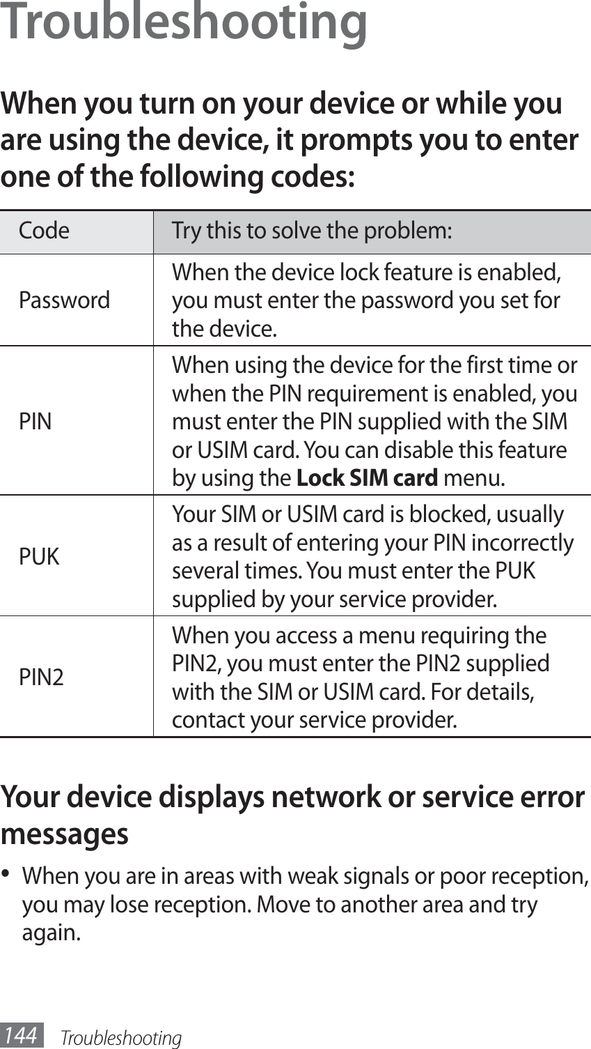 Troubleshooting144TroubleshootingWhen you turn on your device or while you are using the device, it prompts you to enter one of the following codes:Code Try this to solve the problem:PasswordWhen the device lock feature is enabled, you must enter the password you set for the device.PINWhen using the device for the first time or when the PIN requirement is enabled, you must enter the PIN supplied with the SIM or USIM card. You can disable this feature by using the Lock SIM card menu.PUKYour SIM or USIM card is blocked, usually as a result of entering your PIN incorrectly several times. You must enter the PUK supplied by your service provider. PIN2When you access a menu requiring the PIN2, you must enter the PIN2 supplied with the SIM or USIM card. For details, contact your service provider.Your device displays network or service error messagesWhen you are in areas with weak signals or poor reception, • you may lose reception. Move to another area and try again.