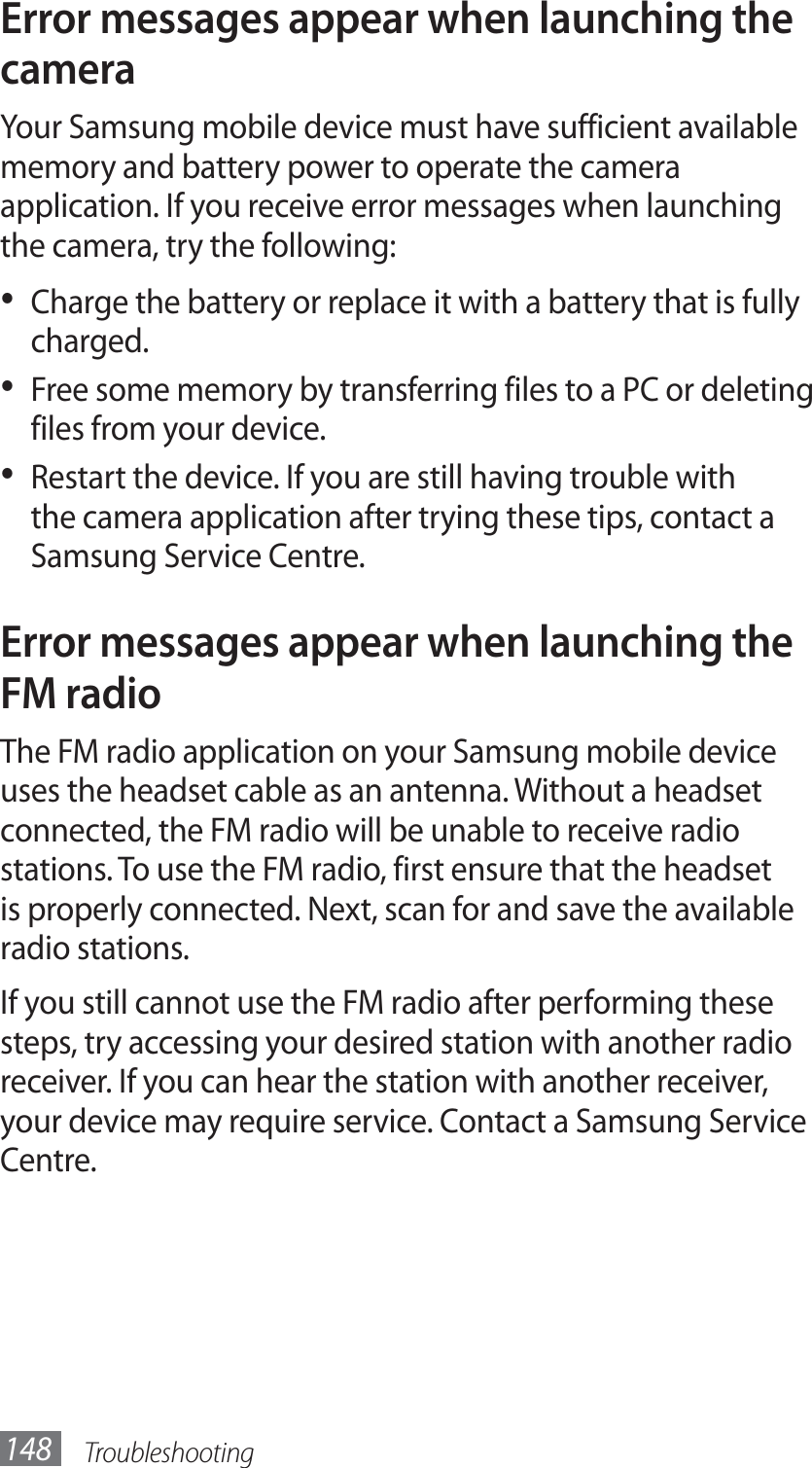 Troubleshooting148Error messages appear when launching the cameraYour Samsung mobile device must have sufficient available memory and battery power to operate the camera application. If you receive error messages when launching the camera, try the following:Charge the battery or replace it with a battery that is fully • charged.Free some memory by transferring files to a PC or deleting • files from your device.Restart the device. If you are still having trouble with • the camera application after trying these tips, contact a Samsung Service Centre.Error messages appear when launching the FM radioThe FM radio application on your Samsung mobile device uses the headset cable as an antenna. Without a headset connected, the FM radio will be unable to receive radio stations. To use the FM radio, first ensure that the headset is properly connected. Next, scan for and save the available radio stations.If you still cannot use the FM radio after performing these steps, try accessing your desired station with another radio receiver. If you can hear the station with another receiver, your device may require service. Contact a Samsung Service Centre.