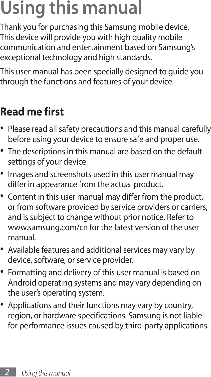 Using this manual2Using this manualThank you for purchasing this Samsung mobile device. This device will provide you with high quality mobile communication and entertainment based on Samsung’s exceptional technology and high standards.This user manual has been specially designed to guide you through the functions and features of your device.Read me firstPlease read all safety precautions and this manual carefully • before using your device to ensure safe and proper use.The descriptions in this manual are based on the default • settings of your device. Images and screenshots used in this user manual may • differ in appearance from the actual product.Content in this user manual may differ from the product, • or from software provided by service providers or carriers, and is subject to change without prior notice. Refer to www.samsung.com/cn for the latest version of the user manual.Available features and additional services may vary by • device, software, or service provider.Formatting and delivery of this user manual is based on • Android operating systems and may vary depending on the user’s operating system.Applications and their functions may vary by country, • region, or hardware specifications. Samsung is not liable for performance issues caused by third-party applications.