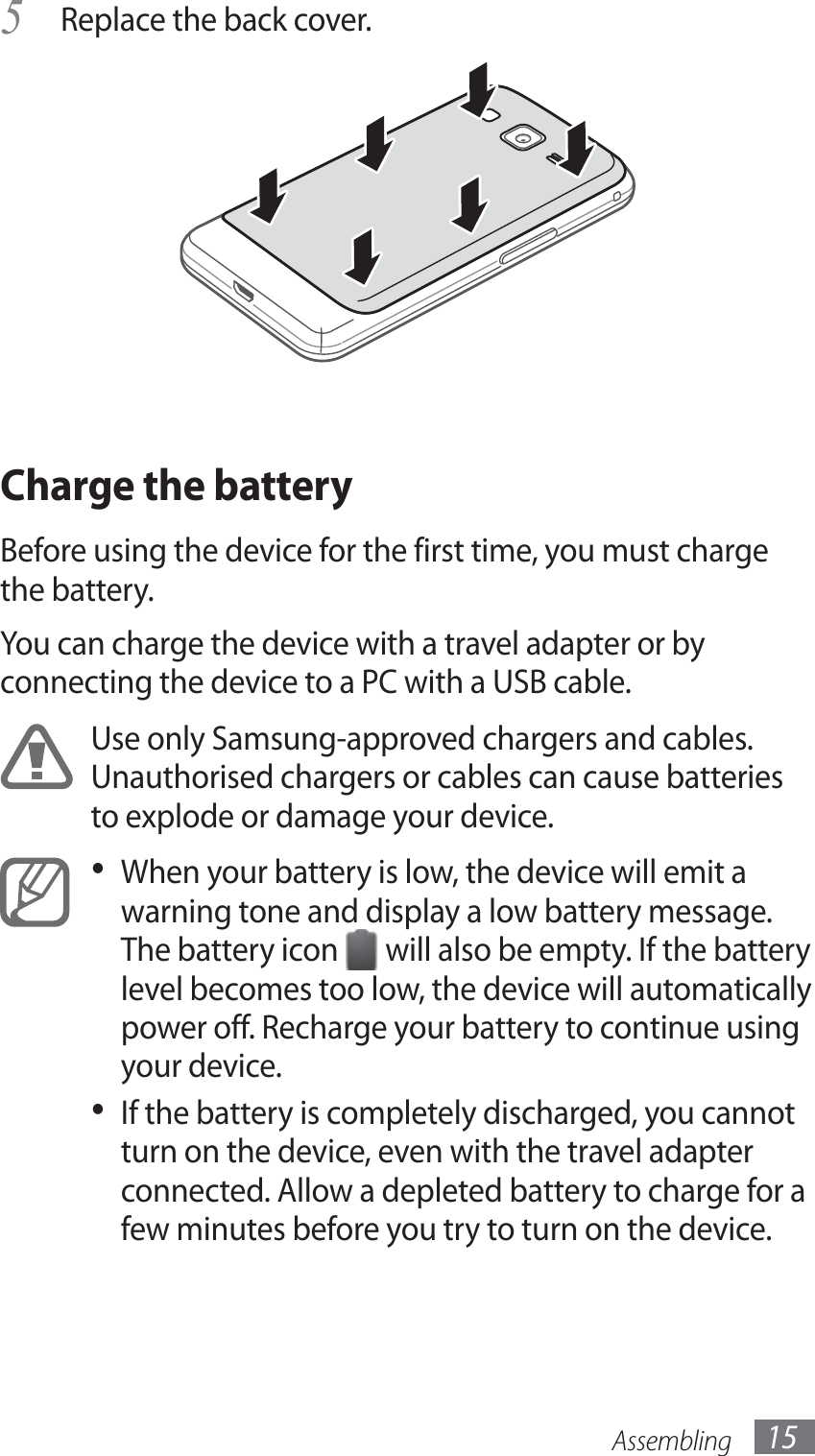 Assembling 15Replace the back cover.5 Charge the batteryBefore using the device for the first time, you must charge the battery.You can charge the device with a travel adapter or by connecting the device to a PC with a USB cable.Use only Samsung-approved chargers and cables. Unauthorised chargers or cables can cause batteries to explode or damage your device.When your battery is low, the device will emit a • warning tone and display a low battery message. The battery icon   will also be empty. If the battery level becomes too low, the device will automatically power off. Recharge your battery to continue using your device.If the battery is completely discharged, you cannot • turn on the device, even with the travel adapter connected. Allow a depleted battery to charge for a few minutes before you try to turn on the device.