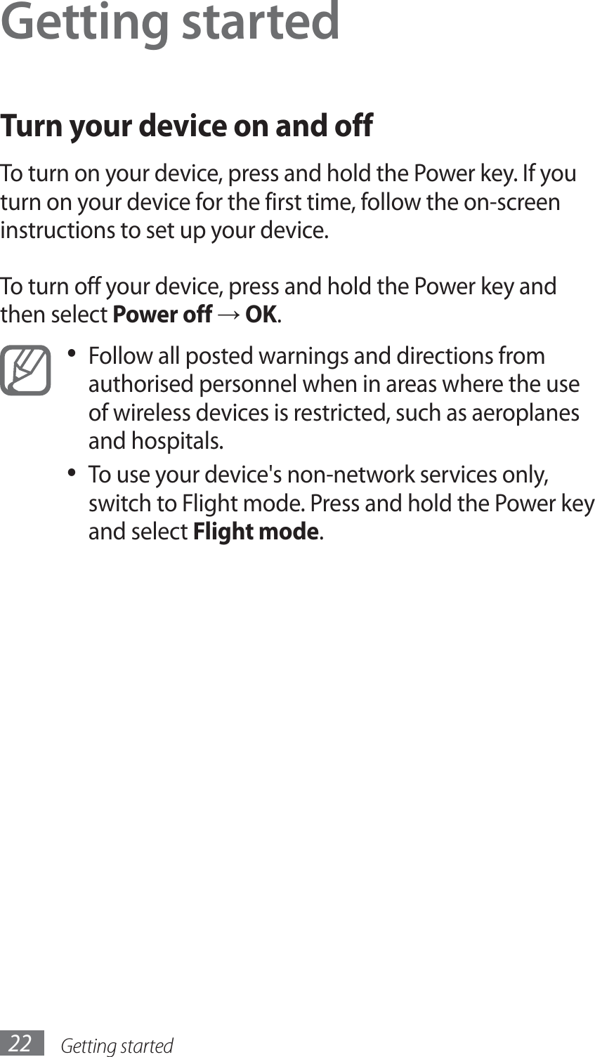 Getting started22Getting startedTurn your device on and offTo turn on your device, press and hold the Power key. If you turn on your device for the first time, follow the on-screen instructions to set up your device.To turn off your device, press and hold the Power key and then select Power off → OK.Follow all posted warnings and directions from • authorised personnel when in areas where the use of wireless devices is restricted, such as aeroplanes and hospitals.To use your device&apos;s non-network services only, • switch to Flight mode. Press and hold the Power key and select Flight mode. 