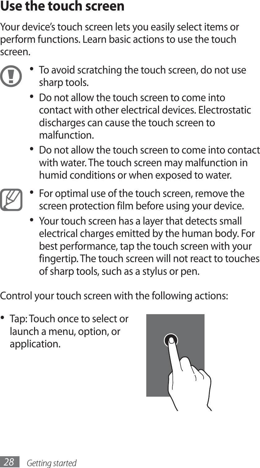 Getting started28Use the touch screenYour device’s touch screen lets you easily select items or perform functions. Learn basic actions to use the touch screen.To avoid scratching the touch screen, do not use • sharp tools.Do not allow the touch screen to come into • contact with other electrical devices. Electrostatic discharges can cause the touch screen to malfunction.Do not allow the touch screen to come into contact • with water. The touch screen may malfunction in humid conditions or when exposed to water. For optimal use of the touch screen, remove the • screen protection film before using your device.Your touch screen has a layer that detects small • electrical charges emitted by the human body. For best performance, tap the touch screen with your fingertip. The touch screen will not react to touches of sharp tools, such as a stylus or pen. Control your touch screen with the following actions:Tap: Touch once to select or • launch a menu, option, or application.
