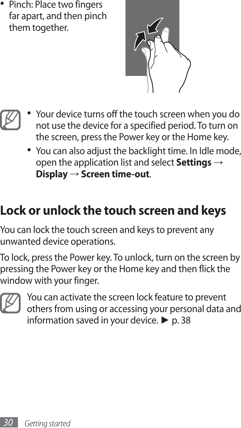 Getting started30Pinch: Place two fingers • far apart, and then pinch them together.Your device turns off the touch screen when you do • not use the device for a specified period. To turn on the screen, press the Power key or the Home key. You can also adjust the backlight time. In Idle mode, • open the application list and select Settings → Display → Screen time-out.Lock or unlock the touch screen and keysYou can lock the touch screen and keys to prevent any unwanted device operations. To lock, press the Power key. To unlock, turn on the screen by pressing the Power key or the Home key and then flick the window with your finger.You can activate the screen lock feature to prevent others from using or accessing your personal data and information saved in your device. ► p. 38