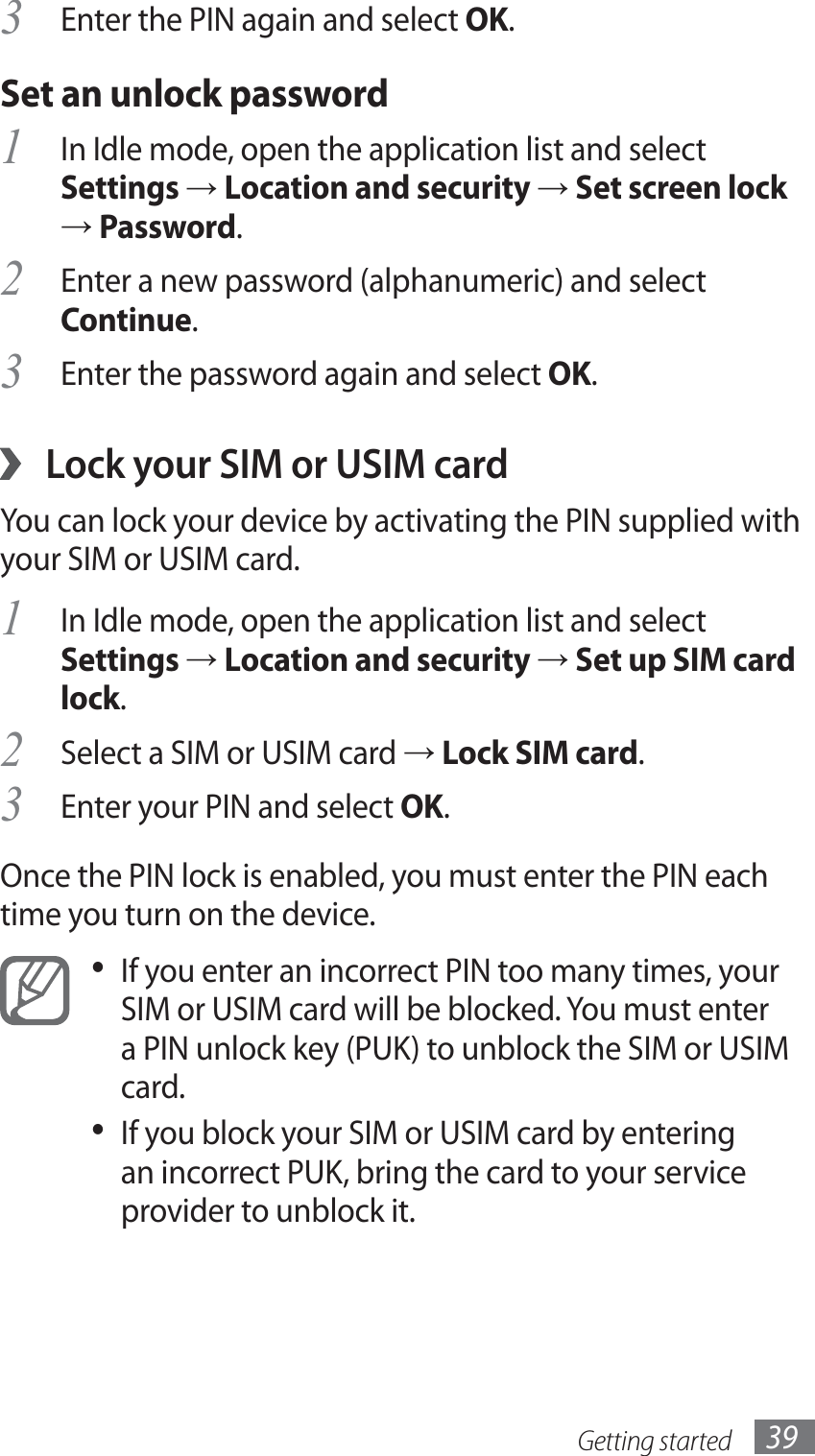 Getting started 39Enter the PIN again and select 3 OK.Set an unlock passwordIn Idle mode, open the application list and select 1 Settings → Location and security → Set screen lock → Password.Enter a new password (alphanumeric) and select 2 Continue.Enter the password again and select 3 OK.Lock your SIM or USIM card ›You can lock your device by activating the PIN supplied with your SIM or USIM card. In Idle mode, open the application list and select 1 Settings → Location and security → Set up SIM card lock.Select a SIM or USIM card 2 → Lock SIM card.Enter your PIN and select 3 OK.Once the PIN lock is enabled, you must enter the PIN each time you turn on the device.If you enter an incorrect PIN too many times, your • SIM or USIM card will be blocked. You must enter a PIN unlock key (PUK) to unblock the SIM or USIM card. If you block your SIM or USIM card by entering • an incorrect PUK, bring the card to your service provider to unblock it.