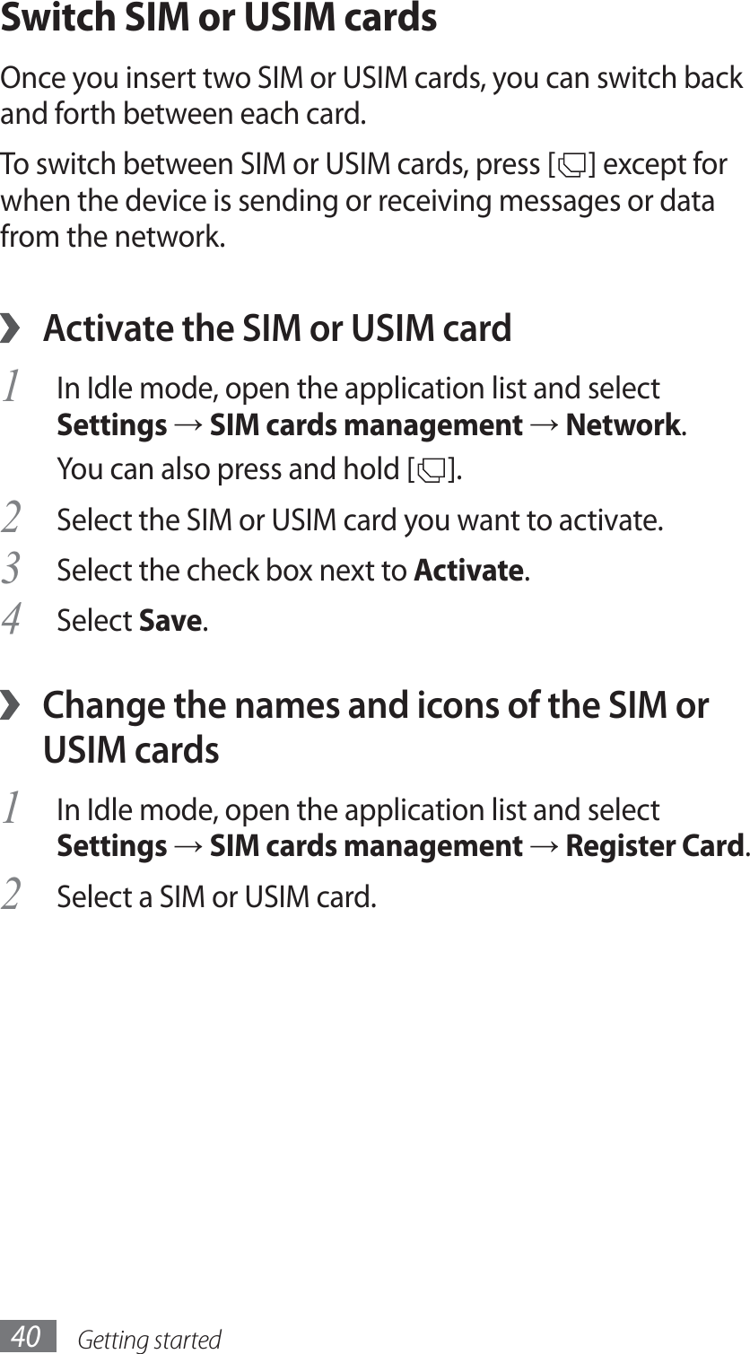 Getting started40Switch SIM or USIM cardsOnce you insert two SIM or USIM cards, you can switch back and forth between each card.To switch between SIM or USIM cards, press [ ] except for when the device is sending or receiving messages or data from the network. ›Activate the SIM or USIM cardIn Idle mode, open the application list and select 1 Settings → SIM cards management → Network.You can also press and hold [ ].Select the SIM or USIM card you want to activate.2 Select the check box next to 3 Activate.Select 4 Save. ›Change the names and icons of the SIM or USIM cardsIn Idle mode, open the application list and select 1 Settings → SIM cards management → Register Card.Select a SIM or USIM card.2 