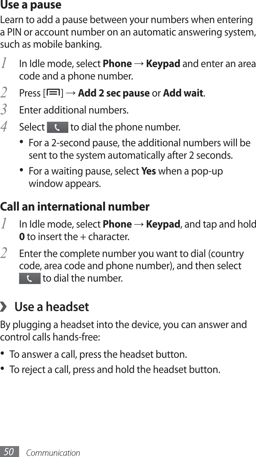 Communication50Use a pauseLearn to add a pause between your numbers when entering a PIN or account number on an automatic answering system, such as mobile banking.In Idle mode, select 1 Phone → Keypad and enter an area code and a phone number.Press [2 ] → Add 2 sec pause or Add wait.Enter additional numbers.3 Select 4  to dial the phone number.For a 2-second pause, the additional numbers will be • sent to the system automatically after 2 seconds.For a waiting pause, select •  Yes when a pop-up window appears.Call an international numberIn Idle mode, select 1 Phone → Keypad, and tap and hold 0 to insert the + character. Enter the complete number you want to dial (country 2 code, area code and phone number), and then select  to dial the number.Use a headset ›By plugging a headset into the device, you can answer and control calls hands-free:To answer a call, press the headset button.• To reject a call, press and hold the headset button.• 