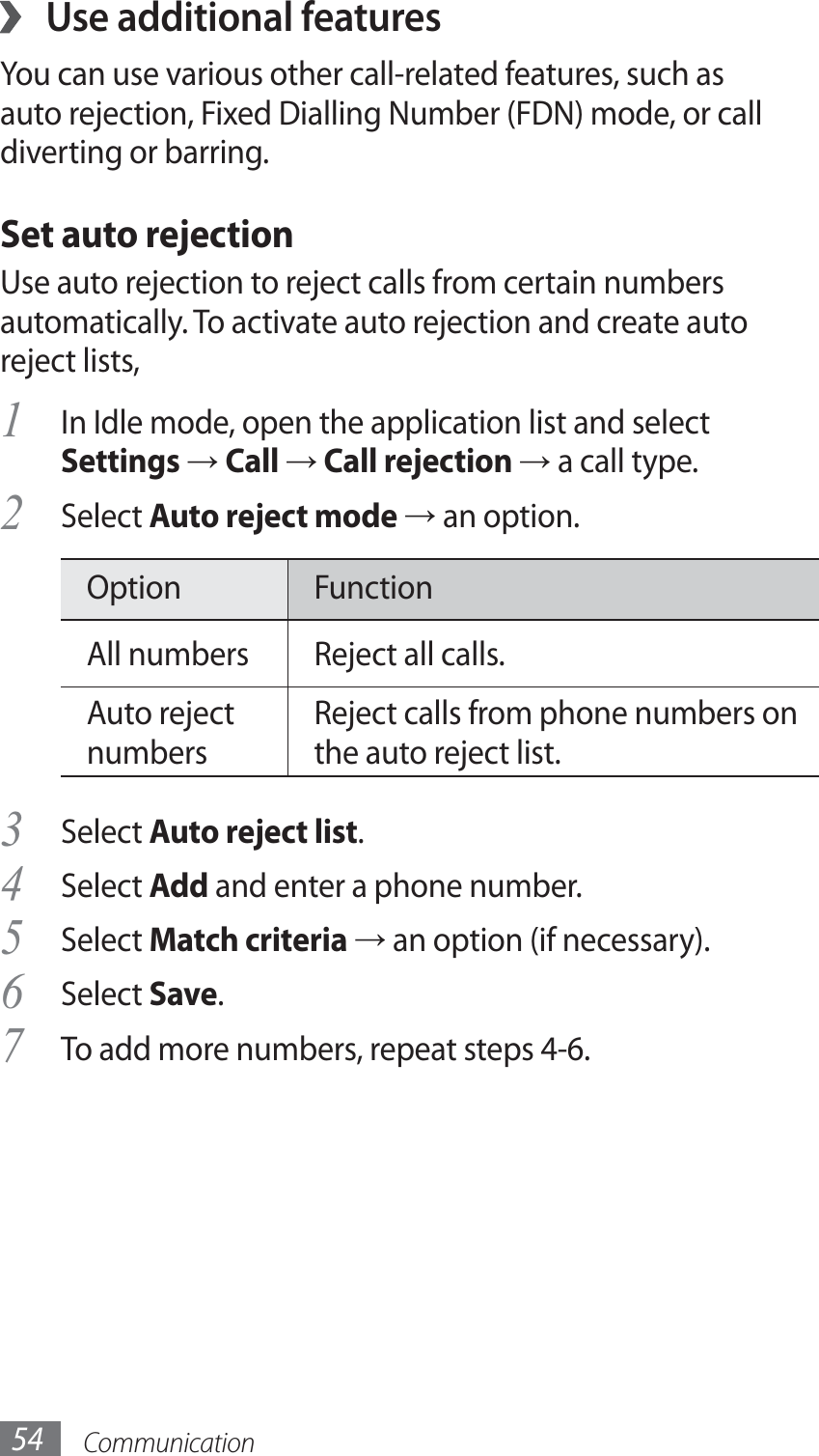 Communication54Use additional features ›You can use various other call-related features, such as auto rejection, Fixed Dialling Number (FDN) mode, or call diverting or barring.Set auto rejectionUse auto rejection to reject calls from certain numbers automatically. To activate auto rejection and create auto reject lists,In Idle mode, open the application list and select 1 Settings → Call → Call rejection → a call type.Select 2 Auto reject mode → an option.Option FunctionAll numbers Reject all calls.Auto reject numbersReject calls from phone numbers on the auto reject list.Select 3 Auto reject list.Select 4 Add and enter a phone number.Select 5 Match criteria → an option (if necessary).Select 6 Save.To add more numbers, repeat steps 4-6.7 