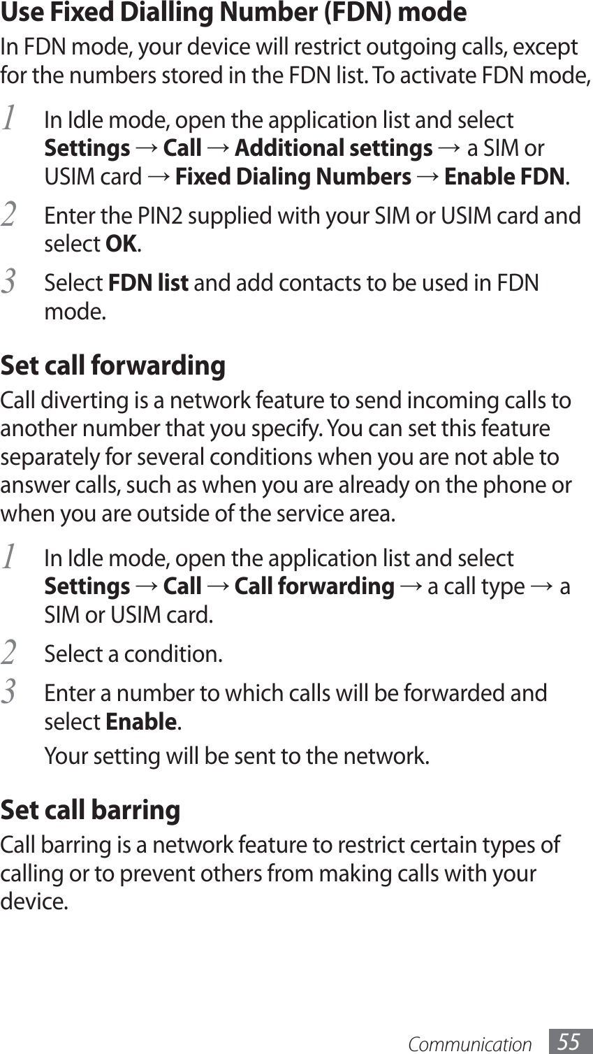 Communication 55Use Fixed Dialling Number (FDN) modeIn FDN mode, your device will restrict outgoing calls, except for the numbers stored in the FDN list. To activate FDN mode, In Idle mode, open the application list and select 1 Settings → Call → Additional settings → a SIM or USIM card → Fixed Dialing Numbers → Enable FDN.Enter the PIN2 supplied with your SIM or USIM card and 2 select OK.Select 3 FDN list and add contacts to be used in FDN mode.Set call forwardingCall diverting is a network feature to send incoming calls to another number that you specify. You can set this feature separately for several conditions when you are not able to answer calls, such as when you are already on the phone or when you are outside of the service area.In Idle mode, open the application list and select 1 Settings → Call → Call forwarding → a call type → a SIM or USIM card.Select a condition.2 Enter a number to which calls will be forwarded and 3 select Enable.Your setting will be sent to the network.Set call barringCall barring is a network feature to restrict certain types of calling or to prevent others from making calls with your device.
