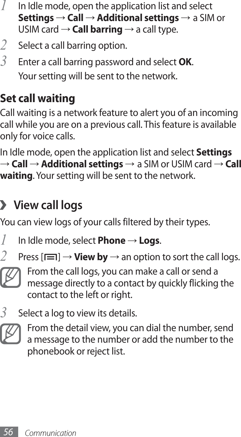 Communication56In Idle mode, open the application list and select 1 Settings → Call → Additional settings → a SIM or USIM card → Call barring → a call type.Select a call barring option.2 Enter a call barring password and select 3 OK.Your setting will be sent to the network.Set call waitingCall waiting is a network feature to alert you of an incoming call while you are on a previous call. This feature is available only for voice calls.In Idle mode, open the application list and select Settings → Call → Additional settings → a SIM or USIM card → Call waiting. Your setting will be sent to the network.View call logs ›You can view logs of your calls filtered by their types. In Idle mode, select 1 Phone → Logs.Press [2 ] → View by → an option to sort the call logs. From the call logs, you can make a call or send a message directly to a contact by quickly flicking the contact to the left or right.Select a log to view its details.3 From the detail view, you can dial the number, send a message to the number or add the number to the phonebook or reject list.