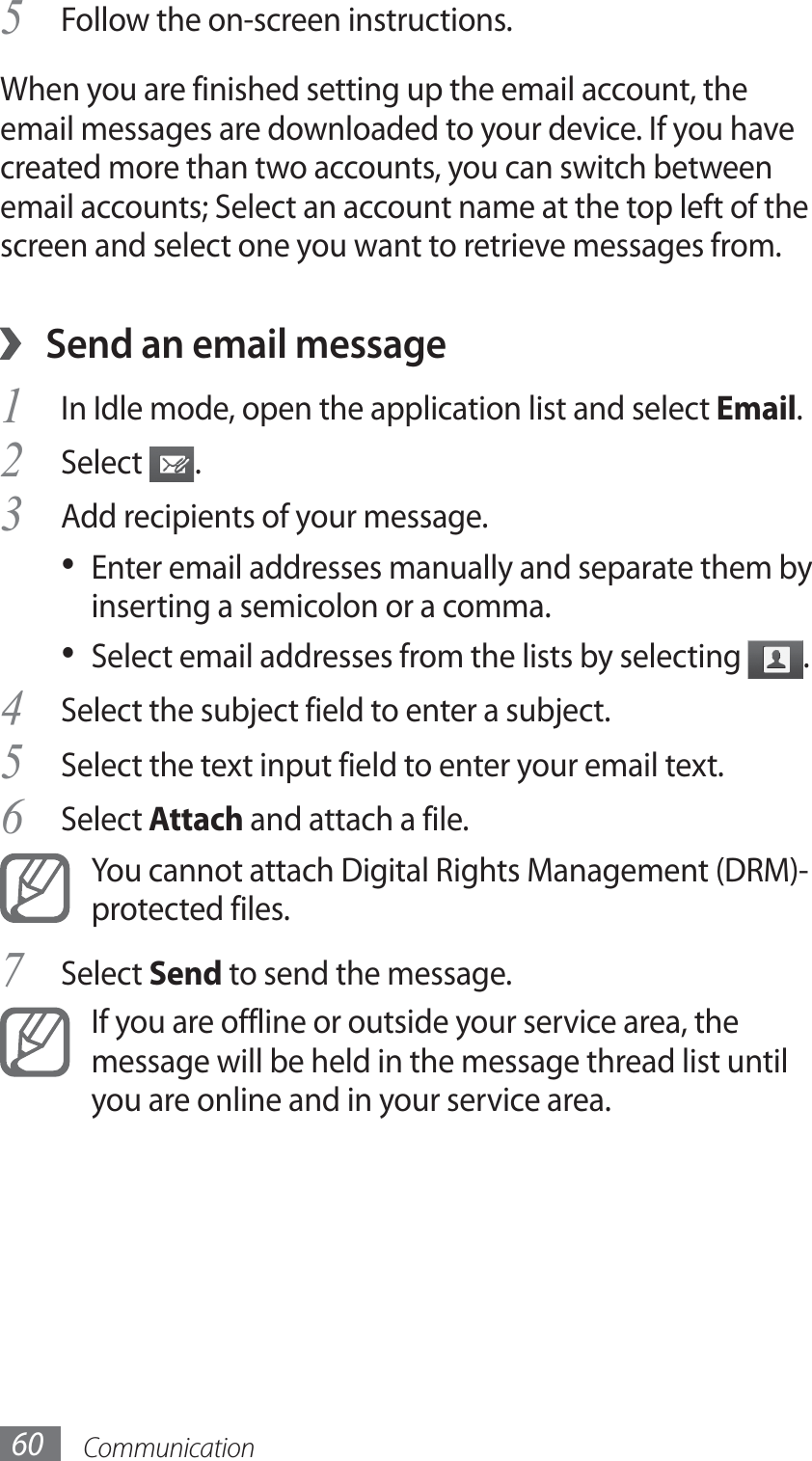 Communication60Follow the on-screen instructions.5 When you are finished setting up the email account, the email messages are downloaded to your device. If you have created more than two accounts, you can switch between email accounts; Select an account name at the top left of the screen and select one you want to retrieve messages from.Send an email message ›1 In Idle mode, open the application list and select Email.Select 2 .Add recipients of your message.3 Enter email addresses manually and separate them by • inserting a semicolon or a comma.Select email addresses from the lists by selecting •  .Select the subject field to enter a subject.4 Select the text input field to enter your email text.5 Select6  Attach and attach a file.You cannot attach Digital Rights Management (DRM)-protected files.Select 7 Send to send the message.If you are offline or outside your service area, the message will be held in the message thread list until you are online and in your service area.