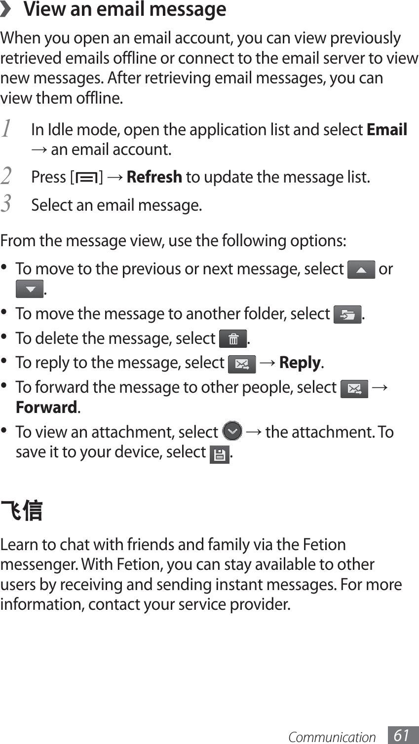 Communication 61View an email message ›When you open an email account, you can view previously retrieved emails offline or connect to the email server to view new messages. After retrieving email messages, you can view them offline.In Idle mode, open the application list and select 1 Email → an email account.Press [2 ] → Refresh to update the message list.Select an email message.3 From the message view, use the following options:To move to the previous or next message, select •   or .To move the message to another folder, select •  .To delete the message, select •  .To reply to the message, select •   → Reply.To forward the message to other people, select •   → Forward.To view an attachment, select •   → the attachment. To save it to your device, select  .ࠀᄪLearn to chat with friends and family via the Fetion messenger. With Fetion, you can stay available to other users by receiving and sending instant messages. For more information, contact your service provider.