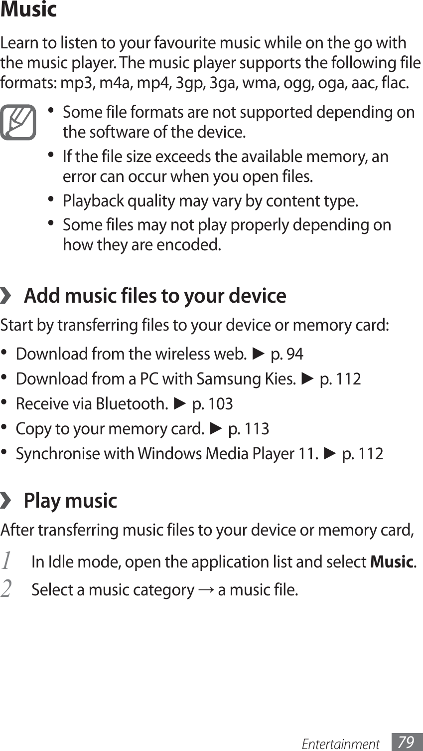 Entertainment 79MusicLearn to listen to your favourite music while on the go with the music player. The music player supports the following file formats: mp3, m4a, mp4, 3gp, 3ga, wma, ogg, oga, aac, flac.Some file formats are not supported depending on • the software of the device.If the file size exceeds the available memory, an • error can occur when you open files.Playback quality may vary by content type.• Some files may not play properly depending on • how they are encoded. Add music files to your device ›Start by transferring files to your device or memory card:Download from the wireless web. •  ► p. 94Download from a PC with Samsung Kies. •  ► p. 112Receive via Bluetooth. •  ► p. 103Copy to your memory card. •  ► p. 113Synchronise with Windows Media Player 11. •  ► p. 112Play music ›After transferring music files to your device or memory card,In Idle mode, open the application list and select 1 Music.Select a music category 2 → a music file.