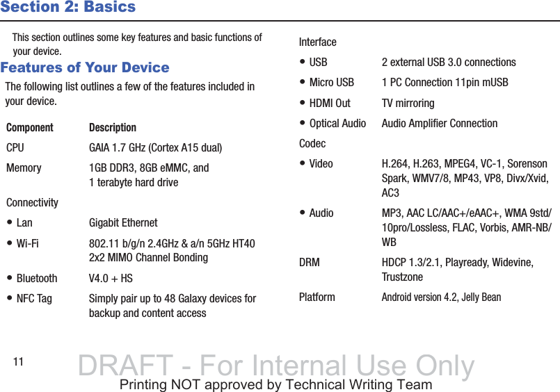 11Section 2: BasicsThis section outlines some key features and basic functions of your device.Features of Your DeviceThe following list outlines a few of the features included in your device.Component DescriptionCPU GAIA 1.7 GHz (Cortex A15 dual)Memory 1GB DDR3, 8GB eMMC, and 1 terabyte hard driveConnectivity• Lan Gigabit Ethernet• Wi-Fi 802.11 b/g/n 2.4GHz &amp; a/n 5GHz HT40 2x2 MIMO Channel Bonding• Bluetooth V4.0 + HS• NFC Tag Simply pair up to 48 Galaxy devices for backup and content accessInterface• USB 2 external USB 3.0 connections• Micro USB 1 PC Connection 11pin mUSB• HDMI Out TV mirroring• Optical Audio Audio Amplifier ConnectionCodec• Video H.264, H.263, MPEG4, VC-1, Sorenson Spark, WMV7/8, MP43, VP8, Divx/Xvid,  AC3• Audio MP3, AAC LC/AAC+/eAAC+, WMA 9std/10pro/Lossless, FLAC, Vorbis, AMR-NB/WBDRM HDCP 1.3/2.1, Playready, Widevine, TrustzonePlatformAndroid version 4.2, Jelly BeanDRAFT - For Internal Use OnlyPrinting NOT approved by Technical Writing Team