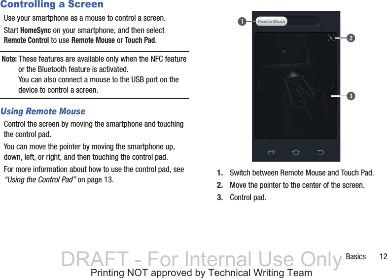 Basics       12Controlling a ScreenUse your smartphone as a mouse to control a screen.Start HomeSync on your smartphone, and then select Remote Control to use Remote Mouse or Touch Pad.Note: These features are available only when the NFC feature or the Bluetooth feature is activated.You can also connect a mouse to the USB port on the device to control a screen.Using Remote MouseControl the screen by moving the smartphone and touching the control pad.You can move the pointer by moving the smartphone up, down, left, or right, and then touching the control pad.For more information about how to use the control pad, see “Using the Control Pad” on page 13. 1. Switch between Remote Mouse and Touch Pad.2. Move the pointer to the center of the screen.3. Control pad.DRAFT - For Internal Use OnlyPrinting NOT approved by Technical Writing Team