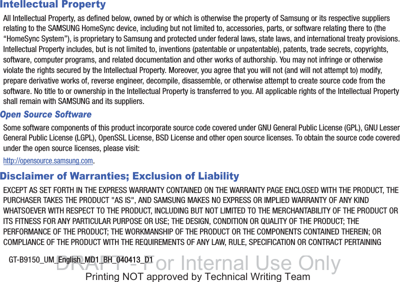 GT-B9150_UM_English_MD1_BH_040413_D1Intellectual PropertyAll Intellectual Property, as defined below, owned by or which is otherwise the property of Samsung or its respective suppliers relating to the SAMSUNG HomeSync device, including but not limited to, accessories, parts, or software relating there to (the “HomeSync System”), is proprietary to Samsung and protected under federal laws, state laws, and international treaty provisions. Intellectual Property includes, but is not limited to, inventions (patentable or unpatentable), patents, trade secrets, copyrights, software, computer programs, and related documentation and other works of authorship. You may not infringe or otherwise violate the rights secured by the Intellectual Property. Moreover, you agree that you will not (and will not attempt to) modify, prepare derivative works of, reverse engineer, decompile, disassemble, or otherwise attempt to create source code from the software. No title to or ownership in the Intellectual Property is transferred to you. All applicable rights of the Intellectual Property shall remain with SAMSUNG and its suppliers.Open Source SoftwareSome software components of this product incorporate source code covered under GNU General Public License (GPL), GNU Lesser General Public License (LGPL), OpenSSL License, BSD License and other open source licenses. To obtain the source code covered under the open source licenses, please visit:http://opensource.samsung.com.Disclaimer of Warranties; Exclusion of LiabilityEXCEPT AS SET FORTH IN THE EXPRESS WARRANTY CONTAINED ON THE WARRANTY PAGE ENCLOSED WITH THE PRODUCT, THE PURCHASER TAKES THE PRODUCT &quot;AS IS&quot;, AND SAMSUNG MAKES NO EXPRESS OR IMPLIED WARRANTY OF ANY KIND WHATSOEVER WITH RESPECT TO THE PRODUCT, INCLUDING BUT NOT LIMITED TO THE MERCHANTABILITY OF THE PRODUCT OR ITS FITNESS FOR ANY PARTICULAR PURPOSE OR USE; THE DESIGN, CONDITION OR QUALITY OF THE PRODUCT; THE PERFORMANCE OF THE PRODUCT; THE WORKMANSHIP OF THE PRODUCT OR THE COMPONENTS CONTAINED THEREIN; OR COMPLIANCE OF THE PRODUCT WITH THE REQUIREMENTS OF ANY LAW, RULE, SPECIFICATION OR CONTRACT PERTAINING DRAFT - For Internal Use Only_English_MD1_BH_040413_D1_English_MD1_BH_040413_D1Printing NOT approved by Technical Writing Team