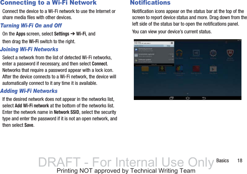 Basics       18Connecting to a Wi-Fi NetworkConnect the device to a Wi-Fi network to use the Internet or share media files with other devices.Turning Wi-Fi On and OffOn the Apps screen, select Settings ➔ Wi-Fi, andthen drag the Wi-Fi switch to the right.Joining Wi-Fi NetworksSelect a network from the list of detected Wi-Fi networks, enter a password if necessary, and then select Connect. Networks that require a password appear with a lock icon. After the device connects to a Wi-Fi network, the device will automatically connect to it any time it is available.Adding Wi-Fi NetworksIf the desired network does not appear in the networks list, select Add Wi-Fi network at the bottom of the networks list. Enter the network name in Network SSID, select the security type and enter the password if it is not an open network, and then select Save.NotificationsNotification icons appear on the status bar at the top of the screen to report device status and more. Drag down from the left side of the status bar to open the notifications panel.You can view your device’s current status.DRAFT - For Internal Use OnlyPrinting NOT approved by Technical Writing Team