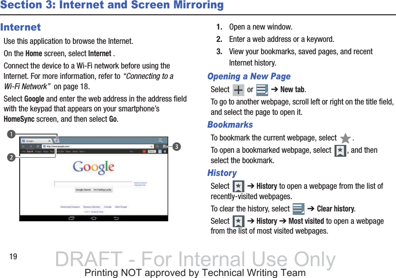 19Section 3: Internet and Screen MirroringInternetUse this application to browse the Internet.On the Home screen, select Internet .Connect the device to a Wi-Fi network before using the Internet. For more information, refer to “Connecting to a Wi-Fi Network”  on page 18.Select Google and enter the web address in the address field with the keypad that appears on your smartphone’s HomeSync screen, and then select Go.1. Open a new window.2. Enter a web address or a keyword.3. View your bookmarks, saved pages, and recent Internet history.Opening a New PageSelect  or  ➔ New tab.To go to another webpage, scroll left or right on the title field, and select the page to open it.BookmarksTo bookmark the current webpage, select  .To open a bookmarked webpage, select  , and then select the bookmark.HistorySelect  ➔ History to open a webpage from the list of recently-visited webpages.To clear the history, select   ➔ Clear history.Select  ➔ History ➔ Most visited to open a webpage from the list of most visited webpages.DRAFT - For Internal Use OnlyPrinting NOT approved by Technical Writing Team