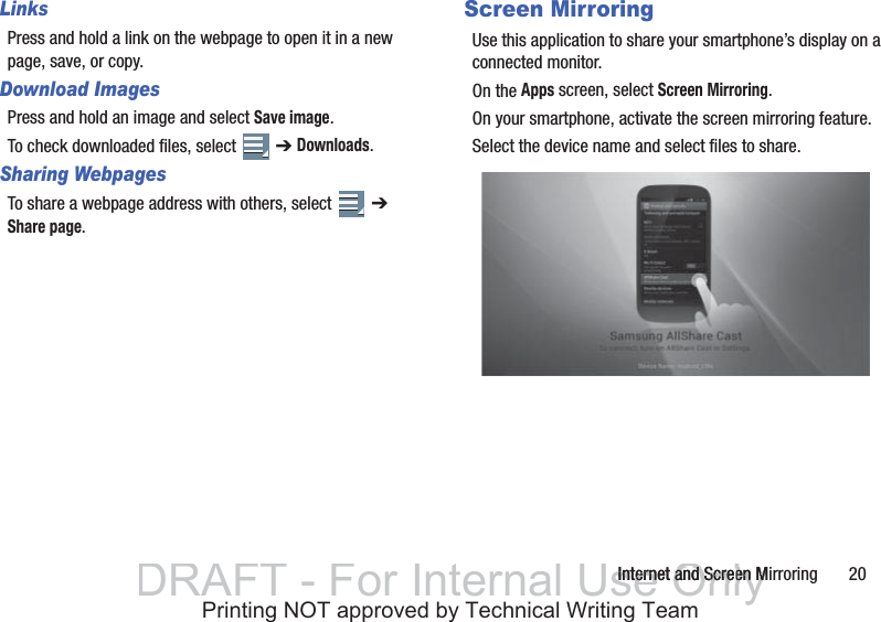 Internet and Screen Mirroring       20LinksPress and hold a link on the webpage to open it in a new page, save, or copy.Download ImagesPress and hold an image and select Save image.To check downloaded files, select   ➔ Downloads.Sharing WebpagesTo share a webpage address with others, select   ➔ Share page.Screen MirroringUse this application to share your smartphone’s display on a connected monitor.On the Apps screen, select Screen Mirroring.On your smartphone, activate the screen mirroring feature.Select the device name and select files to share.DRAFT - For Internal Use OnlyInternet and Screen MInternet and Screen MPrinting NOT approved by Technical Writing Team