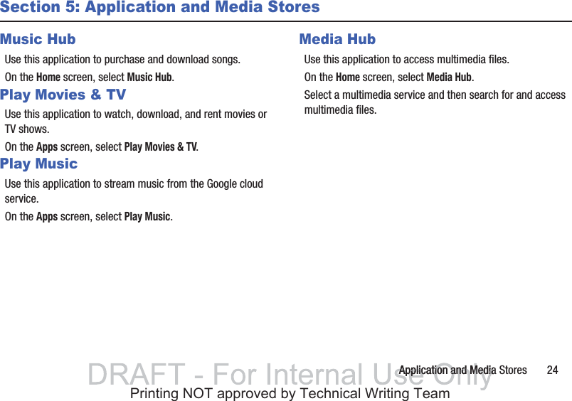 Application and Media Stores       24Section 5: Application and Media StoresMusic HubUse this application to purchase and download songs.On the Home screen, select Music Hub.Play Movies &amp; TVUse this application to watch, download, and rent movies or TV shows.On the Apps screen, select Play Movies &amp; TV.Play MusicUse this application to stream music from the Google cloud service.On the Apps screen, select Play Music.Media HubUse this application to access multimedia files.On the Home screen, select Media Hub.Select a multimedia service and then search for and access multimedia files.Application and MediaApplication and MediaPrinting NOT approved by Technical Writing Team