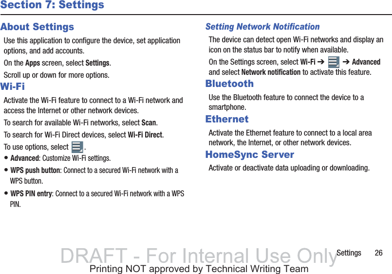 Settings       26Section 7: SettingsAbout SettingsUse this application to configure the device, set application options, and add accounts.On the Apps screen, select Settings.Scroll up or down for more options.Wi-FiActivate the Wi-Fi feature to connect to a Wi-Fi network and access the Internet or other network devices.To search for available Wi-Fi networks, select Scan.To search for Wi-Fi Direct devices, select Wi-Fi Direct.To use options, select  .• Advanced: Customize Wi-Fi settings.• WPS push button: Connect to a secured Wi-Fi network with a WPS button.• WPS PIN entry: Connect to a secured Wi-Fi network with a WPS PIN.Setting Network NotificationThe device can detect open Wi-Fi networks and display an icon on the status bar to notify when available.On the Settings screen, select Wi-Fi ➔   ➔ Advanced and select Network notification to activate this feature.BluetoothUse the Bluetooth feature to connect the device to a smartphone.EthernetActivate the Ethernet feature to connect to a local area network, the Internet, or other network devices.HomeSync ServerActivate or deactivate data uploading or downloading.SSPrinting NOT approved by Technical Writing Team