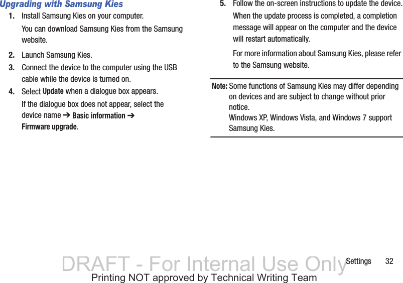 Settings       32Upgrading with Samsung Kies1. Install Samsung Kies on your computer.You can download Samsung Kies from the Samsung website.2. Launch Samsung Kies.3. Connect the device to the computer using the USB cable while the device is turned on.4. Select Update when a dialogue box appears.If the dialogue box does not appear, select the device name ➔ Basic information ➔ Firmware upgrade.5. Follow the on-screen instructions to update the device.When the update process is completed, a completion message will appear on the computer and the device will restart automatically.For more information about Samsung Kies, please refer to the Samsung website.Note: Some functions of Samsung Kies may differ depending on devices and are subject to change without prior notice.Windows XP, Windows Vista, and Windows 7 support Samsung Kies.DRAFT - For Internal Use OnlySSPrinting NOT approved by Technical Writing Team