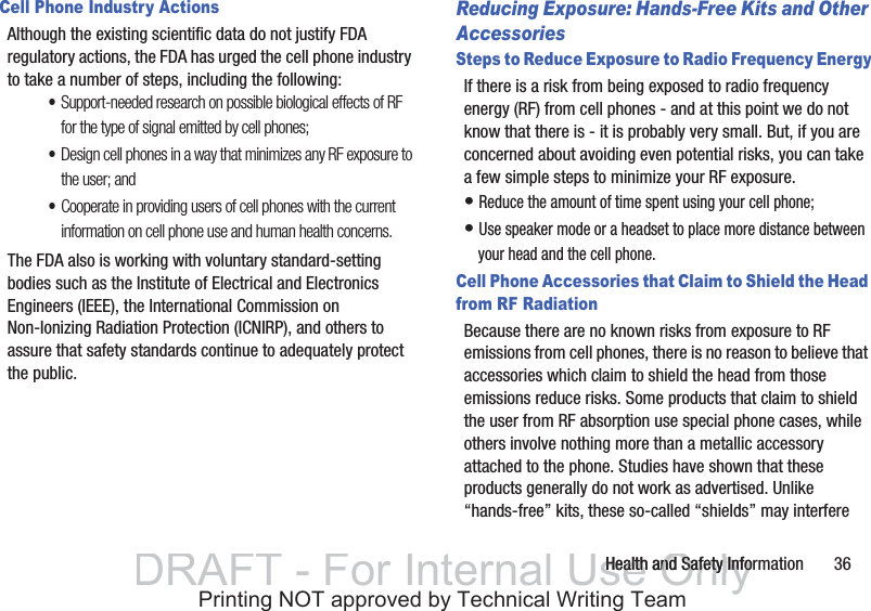Health and Safety Information       36Cell Phone Industry ActionsAlthough the existing scientific data do not justify FDA regulatory actions, the FDA has urged the cell phone industry to take a number of steps, including the following:•Support-needed research on possible biological effects of RF for the type of signal emitted by cell phones;•Design cell phones in a way that minimizes any RF exposure to the user; and•Cooperate in providing users of cell phones with the current information on cell phone use and human health concerns.The FDA also is working with voluntary standard-setting bodies such as the Institute of Electrical and Electronics Engineers (IEEE), the International Commission on Non-Ionizing Radiation Protection (ICNIRP), and others to assure that safety standards continue to adequately protect the public.Reducing Exposure: Hands-Free Kits and Other AccessoriesSteps to Reduce Exposure to Radio Frequency EnergyIf there is a risk from being exposed to radio frequency energy (RF) from cell phones - and at this point we do not know that there is - it is probably very small. But, if you are concerned about avoiding even potential risks, you can take a few simple steps to minimize your RF exposure.• Reduce the amount of time spent using your cell phone;• Use speaker mode or a headset to place more distance between your head and the cell phone.Cell Phone Accessories that Claim to Shield the Head from RF RadiationBecause there are no known risks from exposure to RF emissions from cell phones, there is no reason to believe that accessories which claim to shield the head from those emissions reduce risks. Some products that claim to shield the user from RF absorption use special phone cases, while others involve nothing more than a metallic accessory attached to the phone. Studies have shown that these products generally do not work as advertised. Unlike “hands-free” kits, these so-called “shields” may interfere DRAFT - For Internal Use OnlyHealth and Safety InfoHealth and Safety InfoPrinting NOT approved by Technical Writing Team