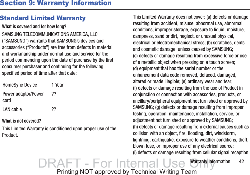 Warranty Information       42Section 9: Warranty InformationStandard Limited WarrantyWhat is covered and for how long?SAMSUNG TELECOMMUNICATIONS AMERICA, LLC (“SAMSUNG”) warrants that SAMSUNG’s devices and accessories (“Products”) are free from defects in material and workmanship under normal use and service for the period commencing upon the date of purchase by the first consumer purchaser and continuing for the following specified period of time after that date:What is not covered?This Limited Warranty is conditioned upon proper use of the Product. This Limited Warranty does not cover: (a) defects or damage resulting from accident, misuse, abnormal use, abnormal conditions, improper storage, exposure to liquid, moisture, dampness, sand or dirt, neglect, or unusual physical, electrical or electromechanical stress; (b) scratches, dents and cosmetic damage, unless caused by SAMSUNG; (c) defects or damage resulting from excessive force or use of a metallic object when pressing on a touch screen; (d) equipment that has the serial number or the enhancement data code removed, defaced, damaged, altered or made illegible; (e) ordinary wear and tear; (f) defects or damage resulting from the use of Product in conjunction or connection with accessories, products, or ancillary/peripheral equipment not furnished or approved by SAMSUNG; (g) defects or damage resulting from improper testing, operation, maintenance, installation, service, or adjustment not furnished or approved by SAMSUNG; (h) defects or damage resulting from external causes such as collision with an object, fire, flooding, dirt, windstorm, lightning, earthquake, exposure to weather conditions, theft, blown fuse, or improper use of any electrical source; (i) defects or damage resulting from cellular signal reception HomeSync Device 1 YearPower adaptor/Power cord??LAN cable ??DRAFT - For Internal Use OnlyWarranty InfoWarranty InfoPrinting NOT approved by Technical Writing Team