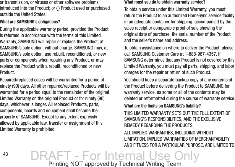 43or transmission, or viruses or other software problems introduced into the Product; or (j) Product used or purchased outside the United States.What are SAMSUNG’s obligations?During the applicable warranty period, provided the Product is returned in accordance with the terms of this Limited Warranty, SAMSUNG will repair or replace the Product, at SAMSUNG’s sole option, without charge. SAMSUNG may, at SAMSUNG’s sole option, use rebuilt, reconditioned, or new parts or components when repairing any Product, or may replace the Product with a rebuilt, reconditioned or new Product.Repaired/replaced cases will be warranted for a period of ninety (90) days. All other repaired/replaced Products will be warranted for a period equal to the remainder of the original Limited Warranty on the original Product or for ninety (90) days, whichever is longer. All replaced Products, parts, components, boards and equipment shall become the property of SAMSUNG. Except to any extent expressly allowed by applicable law, transfer or assignment of this Limited Warranty is prohibited.What must you do to obtain warranty service?To obtain service under this Limited Warranty, you must return the Product to an authorized HomeSync service facility in an adequate container for shipping, accompanied by the sales receipt or comparable proof of sale showing the original date of purchase, the serial number of the Product and the seller’s name and address. To obtain assistance on where to deliver the Product, please call SAMSUNG Customer Care at 1-888-987-4357. If SAMSUNG determines that any Product is not covered by this Limited Warranty, you must pay all parts, shipping, and labor charges for the repair or return of such Product.You should keep a separate backup copy of any contents of the Product before delivering the Product to SAMSUNG for warranty service, as some or all of the contents may be deleted or reformatted during the course of warranty service.What are the limits on SAMSUNG’s liability?THIS LIMITED WARRANTY SETS OUT THE FULL EXTENT OF SAMSUNG’S RESPONSIBILITIES, AND THE EXCLUSIVE REMEDY REGARDING THE PRODUCTS.ALL IMPLIED WARRANTIES, INCLUDING WITHOUT LIMITATION, IMPLIED WARRANTIES OF MERCHANTABILITY AND FITNESS FOR A PARTICULAR PURPOSE, ARE LIMITED TO DRAFT - For Internal Use OnlyPrinting NOT approved by Technical Writing Team