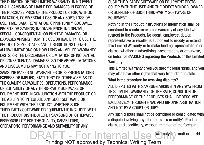 Warranty Information       44THE DURATION OF THIS LIMITED WARRANTY. IN NO EVENT SHALL SAMSUNG BE LIABLE FOR DAMAGES IN EXCESS OF THE PURCHASE PRICE OF THE PRODUCT OR FOR, WITHOUT LIMITATION, COMMERCIAL LOSS OF ANY SORT; LOSS OF USE, TIME, DATA, REPUTATION, OPPORTUNITY, GOODWILL, PROFITS OR SAVINGS; INCONVENIENCE; INCIDENTAL, SPECIAL, CONSEQUENTIAL OR PUNITIVE DAMAGES; OR DAMAGES ARISING FROM THE USE OR INABILITY TO USE THE PRODUCT. SOME STATES AND JURISDICTIONS DO NOT ALLOW LIMITATIONS ON HOW LONG AN IMPLIED WARRANTY LASTS, OR THE DISCLAIMER OR LIMITATION OF INCIDENTAL OR CONSEQUENTIAL DAMAGES, SO THE ABOVE LIMITATIONS AND DISCLAIMERS MAY NOT APPLY TO YOU.SAMSUNG MAKES NO WARRANTIES OR REPRESENTATIONS, EXPRESS OR IMPLIED, STATUTORY OR OTHERWISE, AS TO THE QUALITY, CAPABILITIES, OPERATIONS, PERFORMANCE OR SUITABILITY OF ANY THIRD-PARTY SOFTWARE OR EQUIPMENT USED IN CONJUNCTION WITH THE PRODUCT, OR THE ABILITY TO INTEGRATE ANY SUCH SOFTWARE OR EQUIPMENT WITH THE PRODUCT, WHETHER SUCH THIRD-PARTY SOFTWARE OR EQUIPMENT IS INCLUDED WITH THE PRODUCT DISTRIBUTED BY SAMSUNG OR OTHERWISE. RESPONSIBILITY FOR THE QUALITY, CAPABILITIES, OPERATIONS, PERFORMANCE AND SUITABILITY OF ANY SUCH THIRD-PARTY SOFTWARE OR EQUIPMENT RESTS SOLELY WITH THE USER AND THE DIRECT VENDOR, OWNER OR SUPPLIER OF SUCH THIRD-PARTY SOFTWARE OR EQUIPMENT.Nothing in the Product instructions or information shall be construed to create an express warranty of any kind with respect to the Products. No agent, employee, dealer, representative or reseller is authorized to modify or extend this Limited Warranty or to make binding representations or claims, whether in advertising, presentations or otherwise, on behalf of SAMSUNG regarding the Products or this Limited Warranty.This Limited Warranty gives you specific legal rights, and you may also have other rights that vary from state to state.What is the procedure for resolving disputes?ALL DISPUTES WITH SAMSUNG ARISING IN ANY WAY FROM THIS LIMITED WARRANTY OR THE SALE, CONDITION OR PERFORMANCE OF THE PRODUCTS SHALL BE RESOLVED EXCLUSIVELY THROUGH FINAL AND BINDING ARBITRATION, AND NOT BY A COURT OR JURY.Any such dispute shall not be combined or consolidated with a dispute involving any other person’s or entity’s Product or claim, and specifically, without limitation of the foregoing, Warranty InfoWarranty InfoPrinting NOT approved by Technical Writing Team