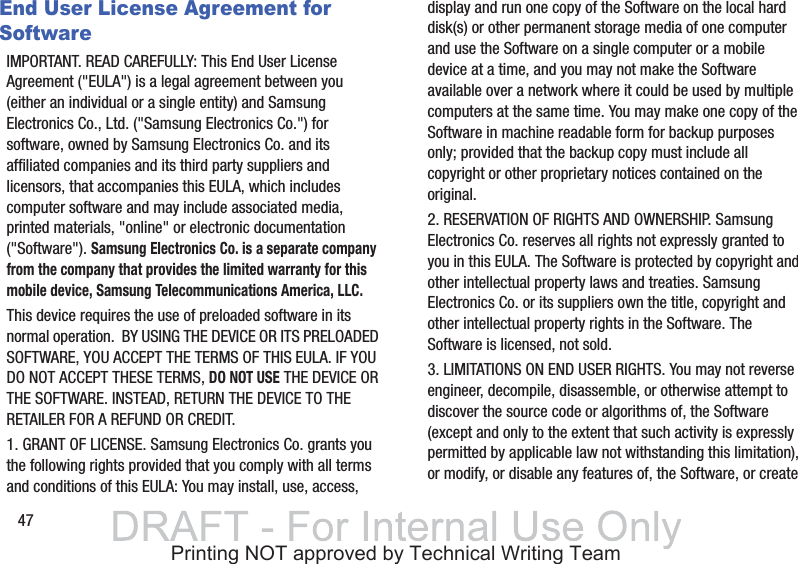 47End User License Agreement for SoftwareIMPORTANT. READ CAREFULLY: This End User License Agreement (&quot;EULA&quot;) is a legal agreement between you (either an individual or a single entity) and Samsung Electronics Co., Ltd. (&quot;Samsung Electronics Co.&quot;) for software, owned by Samsung Electronics Co. and its affiliated companies and its third party suppliers and licensors, that accompanies this EULA, which includes computer software and may include associated media, printed materials, &quot;online&quot; or electronic documentation (&quot;Software&quot;). Samsung Electronics Co. is a separate company from the company that provides the limited warranty for this mobile device, Samsung Telecommunications America, LLC.This device requires the use of preloaded software in its normal operation.  BY USING THE DEVICE OR ITS PRELOADED SOFTWARE, YOU ACCEPT THE TERMS OF THIS EULA. IF YOU DO NOT ACCEPT THESE TERMS, DO NOT USE THE DEVICE OR THE SOFTWARE. INSTEAD, RETURN THE DEVICE TO THE RETAILER FOR A REFUND OR CREDIT. 1. GRANT OF LICENSE. Samsung Electronics Co. grants you the following rights provided that you comply with all terms and conditions of this EULA: You may install, use, access, display and run one copy of the Software on the local hard disk(s) or other permanent storage media of one computer and use the Software on a single computer or a mobile device at a time, and you may not make the Software available over a network where it could be used by multiple computers at the same time. You may make one copy of the Software in machine readable form for backup purposes only; provided that the backup copy must include all copyright or other proprietary notices contained on the original.2. RESERVATION OF RIGHTS AND OWNERSHIP. Samsung Electronics Co. reserves all rights not expressly granted to you in this EULA. The Software is protected by copyright and other intellectual property laws and treaties. Samsung Electronics Co. or its suppliers own the title, copyright and other intellectual property rights in the Software. The Software is licensed, not sold.3. LIMITATIONS ON END USER RIGHTS. You may not reverse engineer, decompile, disassemble, or otherwise attempt to discover the source code or algorithms of, the Software (except and only to the extent that such activity is expressly permitted by applicable law not withstanding this limitation), or modify, or disable any features of, the Software, or create Printing NOT approved by Technical Writing Team