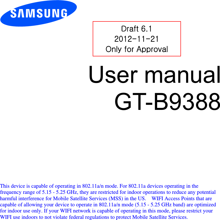          User manual GT-B9388            This device is capable of operating in 802.11a/n mode. For 802.11a devices operating in the frequency range of 5.15 - 5.25 GHz, they are restricted for indoor operations to reduce any potential harmful interference for Mobile Satellite Services (MSS) in the US.    WIFI Access Points that are capable of allowing your device to operate in 802.11a/n mode (5.15 - 5.25 GHz band) are optimized for indoor use only. If your WIFI network is capable of operating in this mode, please restrict your WIFI use indoors to not violate federal regulations to protect Mobile Satellite Services.    Draft 6.1 2012-11-21 Only for Approval 