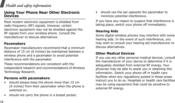 Health and safety information14Using Your Phone Near Other Electronic DevicesMost modern electronic equipment is shielded from radio frequency (RF) signals. However, certain electronic equipment may not be shielded against the RF signals from your wireless phone. Consult the manufacturer to discuss alternatives.PacemakersPacemaker manufacturers recommend that a minimum distance of 15 cm (6 inches) be maintained between a wireless phone and a pacemaker to avoid potential interference with the pacemaker.These recommendations are consistent with the independent research and recommendations of Wireless Technology Research.Persons with pacemakers:• should always keep the phone more than 15 cm (6 inches) from their pacemaker when the phone is switched on.• should not carry the phone in a breast pocket.• should use the ear opposite the pacemaker to minimize potential interference.If you have any reason to suspect that interference is taking place, switch your phone off immediately.Hearing AidsSome digital wireless phones may interfere with some hearing aids. In the event of such interference, you may wish to consult your hearing aid manufacturer to discuss alternatives.Other Medical DevicesIf you use any other personal medical devices, consult the manufacturer of your device to determine if it is adequately shielded from external RF energy. Your physician may be able to assist you in obtaining this information. Switch your phone off in health care facilities when any regulations posted in these areas instruct you to do so. Hospitals or health care facilities may be using equipment that could be sensitive to external RF energy.