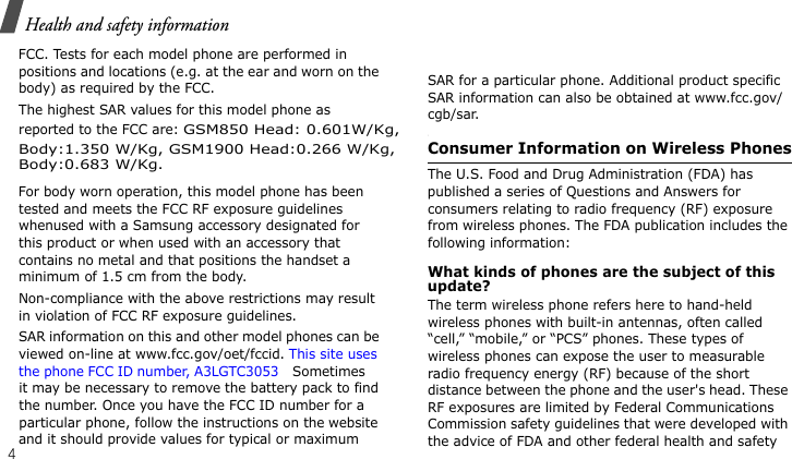Health and safety information4FCC. Tests for each model phone are performed in positions and locations (e.g. at the ear and worn on the body) as required by the FCC.  The highest SAR values for this model phone as reported to the FCC are: GSM850 Head: 0.601W/Kg,For body worn operation, this model phone has been tested and meets the FCC RF exposure guidelines whenused with a Samsung accessory designated for this product or when used with an accessory that contains no metal and that positions the handset a minimum of 1.5 cm from the body. Non-compliance with the above restrictions may result in violation of FCC RF exposure guidelines.SAR information on this and other model phones can be viewed on-line at www.fcc.gov/oet/fccid. This site uses the phone FCC ID number, A3LGTC3053 Sometimes it may be necessary to remove the battery pack to find the number. Once you have the FCC ID number for a particular phone, follow the instructions on the website and it should provide values for typical or maximum SAR for a particular phone. Additional product specific SAR information can also be obtained at www.fcc.gov/cgb/sar.Consumer Information on Wireless PhonesThe U.S. Food and Drug Administration (FDA) has published a series of Questions and Answers for consumers relating to radio frequency (RF) exposure from wireless phones. The FDA publication includes the following information:What kinds of phones are the subject of this update?The term wireless phone refers here to hand-held wireless phones with built-in antennas, often called “cell,” “mobile,” or “PCS” phones. These types of wireless phones can expose the user to measurable radio frequency energy (RF) because of the short distance between the phone and the user&apos;s head. These RF exposures are limited by Federal Communications Commission safety guidelines that were developed with the advice of FDA and other federal health and safety Body:1.350 W/Kg, GSM1900 Head:0.266 W/Kg,Body:0.683 W/Kg.