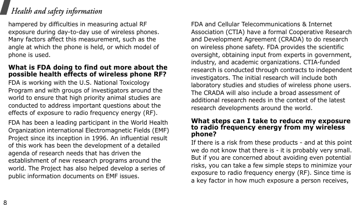 Health and safety information8hampered by difficulties in measuring actual RF exposure during day-to-day use of wireless phones. Many factors affect this measurement, such as the angle at which the phone is held, or which model of phone is used.What is FDA doing to find out more about the possible health effects of wireless phone RF?FDA is working with the U.S. National Toxicology Program and with groups of investigators around the world to ensure that high priority animal studies are conducted to address important questions about the effects of exposure to radio frequency energy (RF).FDA has been a leading participant in the World Health Organization international Electromagnetic Fields (EMF) Project since its inception in 1996. An influential result of this work has been the development of a detailed agenda of research needs that has driven the establishment of new research programs around the world. The Project has also helped develop a series of public information documents on EMF issues.FDA and Cellular Telecommunications &amp; Internet Association (CTIA) have a formal Cooperative Research and Development Agreement (CRADA) to do research on wireless phone safety. FDA provides the scientific oversight, obtaining input from experts in government, industry, and academic organizations. CTIA-funded research is conducted through contracts to independent investigators. The initial research will include both laboratory studies and studies of wireless phone users. The CRADA will also include a broad assessment of additional research needs in the context of the latest research developments around the world.What steps can I take to reduce my exposure to radio frequency energy from my wireless phone?If there is a risk from these products - and at this point we do not know that there is - it is probably very small. But if you are concerned about avoiding even potential risks, you can take a few simple steps to minimize your exposure to radio frequency energy (RF). Since time is a key factor in how much exposure a person receives, 