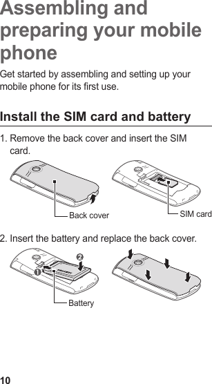10Assembling and preparing your mobile phoneGet started by assembling and setting up your mobile phone for its first use.Install the SIM card and batteryRemove the back cover and insert the SIM 1. card.Back cover SIM cardInsert the battery and replace the back cover.2. Battery