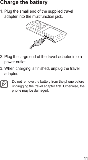 11Charge the batteryPlug the small end of the supplied travel 1. adapter into the multifunction jack.Plug the large end of the travel adapter into a 2. power outlet.When charging is finished, unplug the travel 3. adapter.Do not remove the battery from the phone before unplugging the travel adapter rst. Otherwise, the phone may be damaged.