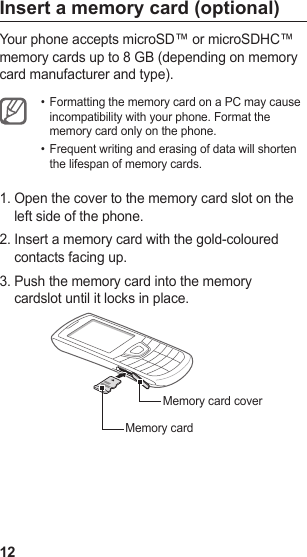 12Insert a memory card (optional)Your phone accepts microSD™ or microSDHC™ memory cards up to 8 GB (depending on memory card manufacturer and type).Formatting the memory card on a PC may cause • incompatibility with your phone. Format the memory card only on the phone.Frequent writing and erasing of data will shorten • the lifespan of memory cards.Open the cover to the memory card slot on the 1. left side of the phone.Insert a memory card with the gold-coloured 2. contacts facing up.Push the memory card into the memory 3. cardslot until it locks in place.Memory cardMemory card cover