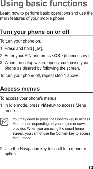 13Using basic functionsLearn how to perform basic operations and use the main features of your mobile phone.Turn your phone on or offTo turn your phone on,Press and hold [1.  ].Enter your PIN and press &lt;2.  OK&gt; (if necessary).When the setup wizard opens, customise your 3. phone as desired by following the screen.To turn your phone off, repeat step 1 above.Access menusTo access your phone&apos;s menus,In Idle mode, press &lt;1.  Menu&gt; to access Menu mode.You may need to press the Conrm key to access Menu mode depending on your region or service provider. When you are using the smart home screen, you cannot use the Conrm key to access Menu mode.Use the Navigation key to scroll to a menu or 2. option.