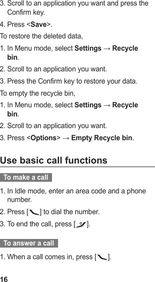 16Scroll to an application you want and press the 3. Confirm key.Press &lt;4.  Save&gt;.To restore the deleted data, In Menu mode, select 1.  Settings → Recycle bin.Scroll to an application you want.2. Press the Confirm key to restore your data.3. To empty the recycle bin, In Menu mode, select 1.  Settings → Recycle bin.Scroll to an application you want.2. Press &lt;3.  Options&gt; → Empty Recycle bin.Use basic call functions  To make a call  In Idle mode, enter an area code and a phone 1. number.Press [2.  ] to dial the number.To end the call, press [3.  ].  To answer a call  When a call comes in, press [1.  ].