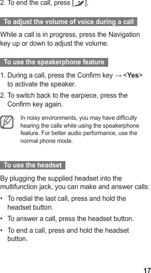 17To end the call, press [2.  ].  To adjust the volume of voice during a call  While a call is in progress, press the Navigation key up or down to adjust the volume.  To use the speakerphone feature  During a call, press the Confirm key → &lt;1.  Yes&gt; to activate the speaker.To switch back to the earpiece, press the 2. Confirm key again.In noisy environments, you may have difculty hearing the calls while using the speakerphone feature. For better audio performance, use the normal phone mode.   To use the headset  By plugging the supplied headset into the multifunction jack, you can make and answer calls:To redial the last call, press and hold the • headset button.To answer a call, press the headset button.• To end a call, press and hold the headset • button.