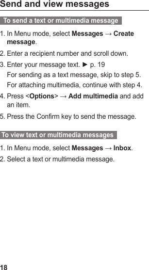 18Send and view messages  To send a text or multimedia message  In Menu mode, select 1.  Messages → Create  message.Enter a recipient number and scroll down.2. Enter your message text. ► p. 3.  19For sending as a text message, skip to step 5.For attaching multimedia, continue with step 4.Press &lt;4.  Options&gt; → Add multimedia and add an item.Press the Confirm key to send the message.5.  To view text or multimedia messages  In Menu mode, select 1.  Messages → Inbox.Select a text or multimedia message.2. 