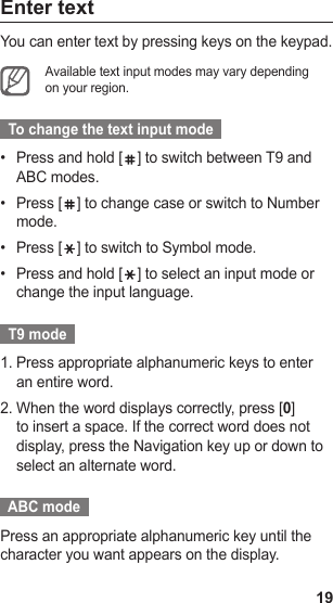 19Enter textYou can enter text by pressing keys on the keypad.Available text input modes may vary depending on your region.  To change the text input mode  Press and hold [•  ] to switch between T9 and ABC modes.Press [•  ] to change case or switch to Number mode.Press [•  ] to switch to Symbol mode.Press and hold [•  ] to select an input mode or change the input language.  T9 mode  Press appropriate alphanumeric keys to enter 1. an entire word.When the word displays correctly, press [2.  0] to insert a space. If the correct word does not display, press the Navigation key up or down to select an alternate word.  ABC mode  Press an appropriate alphanumeric key until the character you want appears on the display.