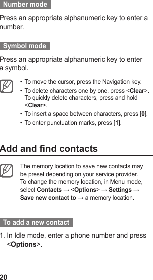 20  Number mode  Press an appropriate alphanumeric key to enter a number.  Symbol mode  Press an appropriate alphanumeric key to enter a symbol.To move the cursor, press the Navigation key.• To delete characters one by one, press &lt;•  Clear&gt;. To quickly delete characters, press and hold &lt;Clear&gt;.To insert a space between characters, press [•  0].To enter punctuation marks, press [•  1].Add and nd contactsThe memory location to save new contacts may be preset depending on your service provider. To change the memory location, in Menu mode, select Contacts → &lt;Options&gt; → Settings → Save new contact to → a memory location.   To add a new contact  In Idle mode, enter a phone number and press 1. &lt;Options&gt;.