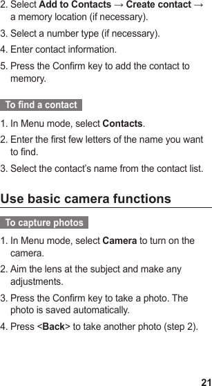 21Select 2.  Add to Contacts → Create contact → a memory location (if necessary).Select a number type (if necessary).3. Enter contact information.4. Press the Confirm key to add the contact to 5. memory.  To nd a contact  In Menu mode, select 1.  Contacts.Enter the first few letters of the name you want 2. to find.Select the contact’s name from the contact list.3. Use basic camera functions  To capture photos  In Menu mode, select 1.  Camera to turn on the camera. Aim the lens at the subject and make any 2. adjustments.Press the Confirm key to take a photo. The 3. photo is saved automatically.Press &lt;4.  Back&gt; to take another photo (step 2).