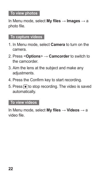 22  To view photos  In Menu mode, select My files → Images → a photo file.  To capture videos  In Menu mode, select 1.  Camera to turn on the camera.Press &lt;2.  Options&gt; → Camcorder to switch to the camcorder.Aim the lens at the subject and make any 3. adjustments.Press the Confirm key to start recording.4. Press 5.   to stop recording. The video is saved automatically.  To view videos  In Menu mode, select My files → Videos → a video file.