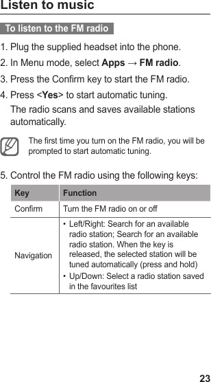 23Listen to music  To listen to the FM radio  Plug the supplied headset into the phone.1. In Menu mode, select 2.  Apps → FM radio.Press the Confirm key to start the FM radio.3. Press &lt;4.  Yes&gt; to start automatic tuning.The radio scans and saves available stations automatically.The rst time you turn on the FM radio, you will be prompted to start automatic tuning. Control the FM radio using the following keys:5. Key FunctionConrm Turn the FM radio on or offNavigationLeft/Right: Search for an available • radio station; Search for an available radio station. When the key is released, the selected station will be tuned automatically (press and hold)Up/Down: Select a radio station saved • in the favourites list