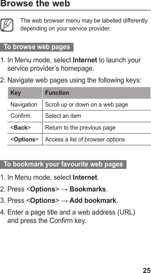 25Browse the webThe web browser menu may be labelled differently depending on your service provider.   To browse web pages  In Menu mode, select 1.  Internet to launch your service provider’s homepage.Navigate web pages using the following keys:2. Key FunctionNavigation Scroll up or down on a web pageConrm Select an item&lt;Back&gt;Return to the previous page&lt;Options&gt;Access a list of browser options  To bookmark your favourite web pages  In Menu mode, select 1.  Internet.Press &lt;2.  Options&gt; → Bookmarks.Press &lt;3.  Options&gt; → Add bookmark.Enter a page title and a web address (URL) 4. and press the Confirm key. 