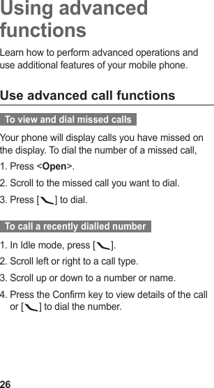 26Using advanced functionsLearn how to perform advanced operations and use additional features of your mobile phone.Use advanced call functions  To view and dial missed calls  Your phone will display calls you have missed on the display. To dial the number of a missed call,Press &lt;1.  Open&gt;.Scroll to the missed call you want to dial.2. Press [3.  ] to dial.  To call a recently dialled number  In Idle mode, press [1.  ].Scroll left or right to a call type.2. Scroll up or down to a number or name.3. Press the Confirm key to view details of the call 4. or [ ] to dial the number.