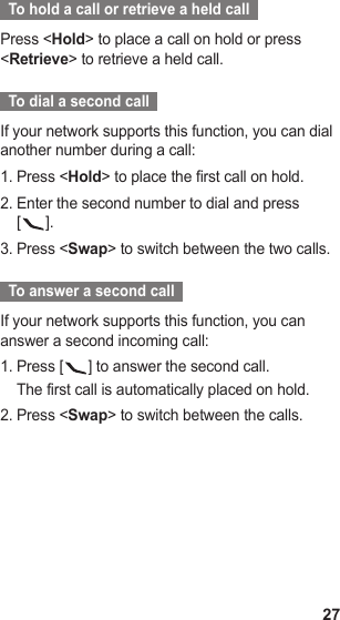 27  To hold a call or retrieve a held call  Press &lt;Hold&gt; to place a call on hold or press &lt;Retrieve&gt; to retrieve a held call.  To dial a second call  If your network supports this function, you can dial another number during a call:Press &lt;1.  Hold&gt; to place the first call on hold.Enter the second number to dial and press  2. [].Press &lt;3.  Swap&gt; to switch between the two calls.  To answer a second call  If your network supports this function, you can answer a second incoming call:Press [1.  ] to answer the second call.The first call is automatically placed on hold.Press &lt;2.  Swap&gt; to switch between the calls.