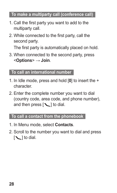28  To make a multiparty call (conference call)  Call the first party you want to add to the 1. multiparty call.While connected to the first party, call the 2. second party.The first party is automatically placed on hold.When connected to the second party, press 3. &lt;Options&gt; → Join.  To call an international number  In Idle mode, press and hold [1.  0] to insert the + character.Enter the complete number you want to dial 2. (country code, area code, and phone number), and then press [ ] to dial.  To call a contact from the phonebook  In Menu mode, select 1.  Contacts.Scroll to the number you want to dial and press 2. [] to dial.
